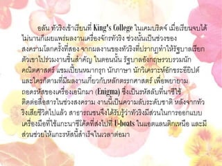 อลัน ทัวริงเข้าเรียนที่ King's College ในเคมบริดจ์ เมื่อเรียนจบได้
ไม่นานก็เผยแพร่ผลงานเครื่องจักรทัวริง ช่วงนั้นเป็นช่วงของ
สงครามโลกครั้งที่สอง จากผลงานของทัวริงที่ปรากฎทาให้รัฐบาลเรียก
ตัวเขาไปร่วมงานชิ้นสาคัญ ในตอนนั้น รัฐบาลอังกฤษรวบรวมนัก
คณิตศาสตร์ แชมเปี้ยนหมากรุก นักภาษา นักวิเคราะห์อักขระอียิปต์
และใครก็ตามที่มีผลงานเกี่ยวกับหลักตรรกศาสตร์ เพื่อพยายาม
ถอดรหัสของเครื่องเอนิกมา (Enigma) ซึ่งเป็นรหัสลับที่นาซีใช้
ติดต่อสื่อสารในช่วงสงคราม งานนี้เป็นความลับระดับชาติ หลังจากทัว
ริงเสียชีวิตไปแล้ว สาธารณชนจึงได้รับรู้ว่าทัวริงมีส่วนในการออกแบบ
เครื่องมือที่ใช้แกะนาซีโค้ดที่ส่งไปที่ U-boats ในแอตแลนติกเหนือ และมี
ส่วนช่วยให้แกะรหัสนี้สาเร็จในเวลาต่อมา
 