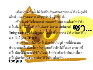 เครื่องจักรทัวริงนั้นไม่เกี่ยวข้องกับการทดสอบของทัวริง ซึ่งถูกใช้
เพื่ออธิบายความหมายของปัญญาประดิษฐ์โดยทัวริง
      เครื่องจักรทัวริงที่สามารถจาลองการทางานของเครื่องจักรทัวริง
เครื่องใด ๆ ก็ได้เรียกว่า เครื่องจักรทัวริงสากล (universal
Turing machine) หรือเรียกสั้นๆ ว่า เครื่องจักรสากล ทัวริงอธิบายไว้ใน
ค.ศ. 1947 (พ.ศ. 2490) ว่า
      “สามารถแสดงได้ว่ามีเครื่องจักรพิเศษในรูปแบบนี้ที่สามารถ
ทางานของเครื่องจักรอื่น ๆ ในรูปแบบดังกล่าวได้ทั้งหมด นอกจากนี้
เครื่องจักรนี้ยังสามารถใช้เป็นโมเดลสาหรับเครื่องจักรในแบบอื่น ๆ
เครื่องจักรพิเศษนี้สามารถเรียกได้ว่าเป็นเครื่องจักรสากล”
 