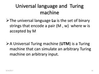 8/14/2017 16
Universal language and Turing
machine
The universal language Lu is the set of binary
strings that encode a pair (M , w) where w is
accepted by M
A Universal Turing machine (UTM) is a Turing
machine that can simulate an arbitrary Turing
machine on arbitrary input.
 
