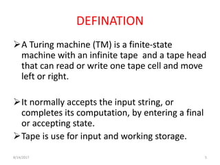 8/14/2017 5
DEFINATION
A Turing machine (TM) is a finite-state
machine with an infinite tape and a tape head
that can read or write one tape cell and move
left or right.
It normally accepts the input string, or
completes its computation, by entering a final
or accepting state.
Tape is use for input and working storage.
 