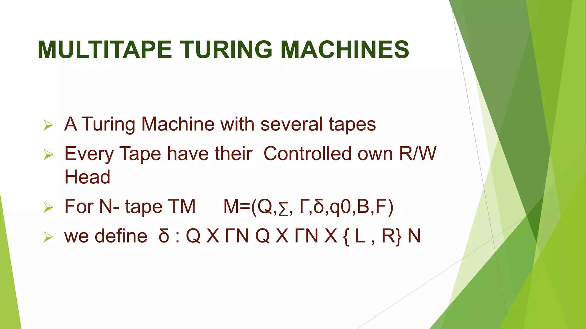 MULTITAPE TURING MACHINES
 A Turing Machine with several tapes
 Every Tape have their Controlled own R/W
Head
 For N- tape TM M=(Q,∑, Γ,δ,q0,B,F)
 we define δ : Q X ΓN Q X ΓN X { L , R} N
 