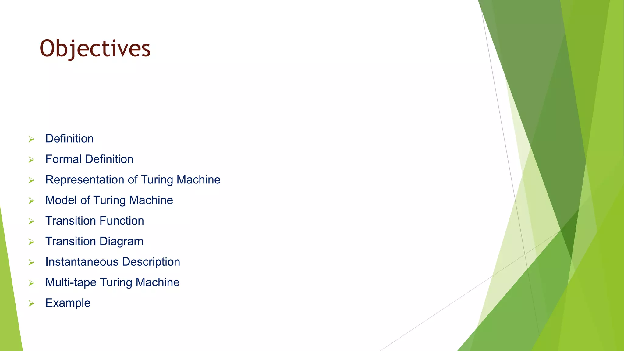 Objectives
 Definition
 Formal Definition
 Representation of Turing Machine
 Model of Turing Machine
 Transition Function
 Transition Diagram
 Instantaneous Description
 Multi-tape Turing Machine
 Example
 