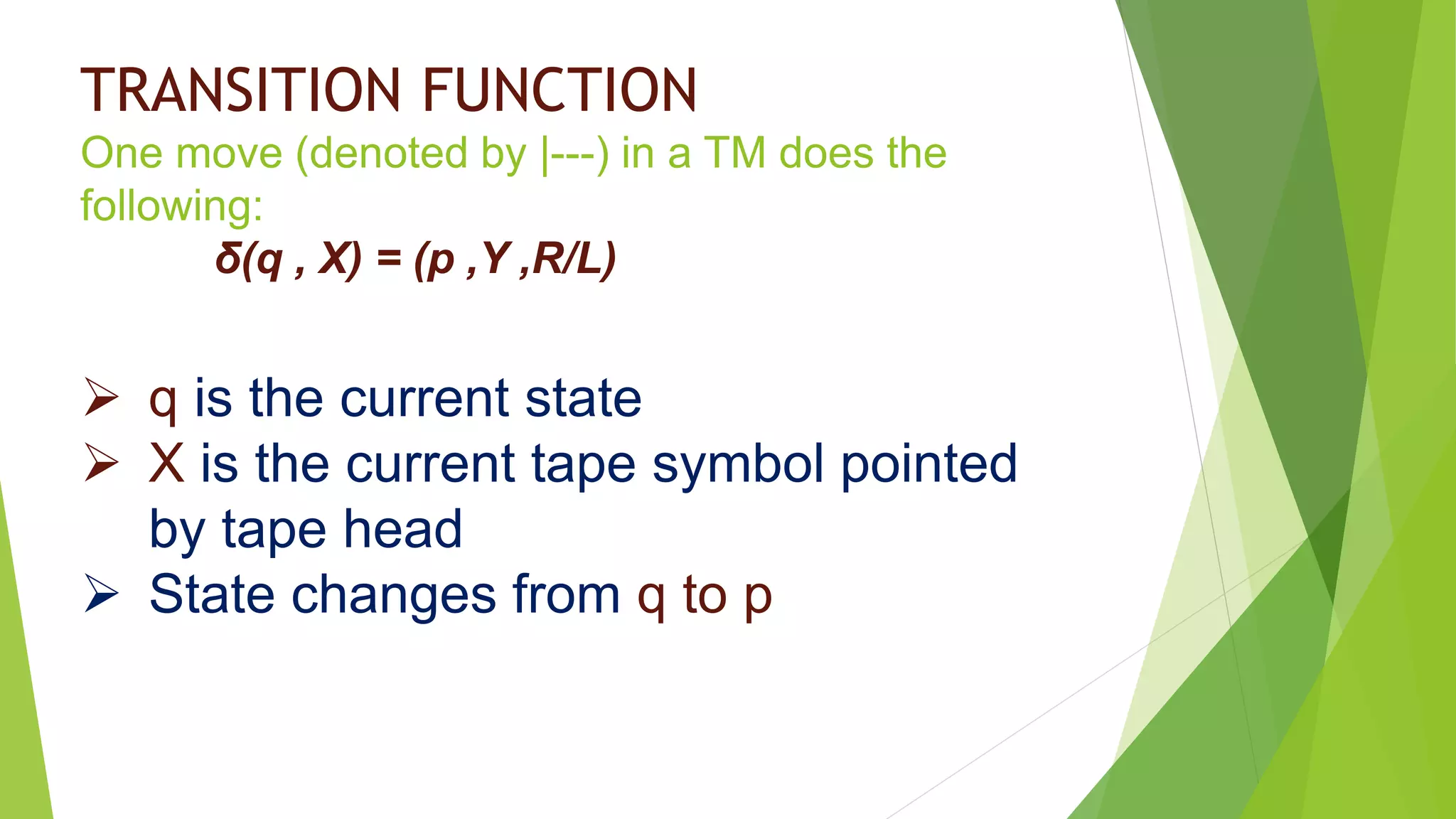 TRANSITION FUNCTION
One move (denoted by |---) in a TM does the
following:
δ(q , X) = (p ,Y ,R/L)
 q is the current state
 X is the current tape symbol pointed
by tape head
 State changes from q to p
 