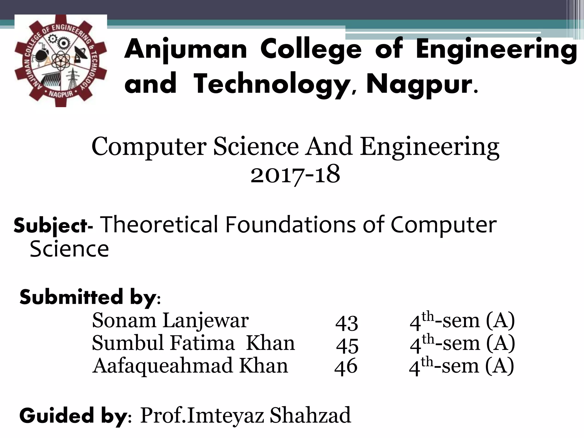 Anjuman College of Engineering
and Technology, Nagpur.
Computer Science And Engineering
2017-18
Subject- Theoretical Foundations of Computer
Science
Submitted by:
Sonam Lanjewar 43 4th-sem (A)
Sumbul Fatima Khan 45 4th-sem (A)
Aafaqueahmad Khan 46 4th-sem (A)
Guided by: Prof.Imteyaz Shahzad
 