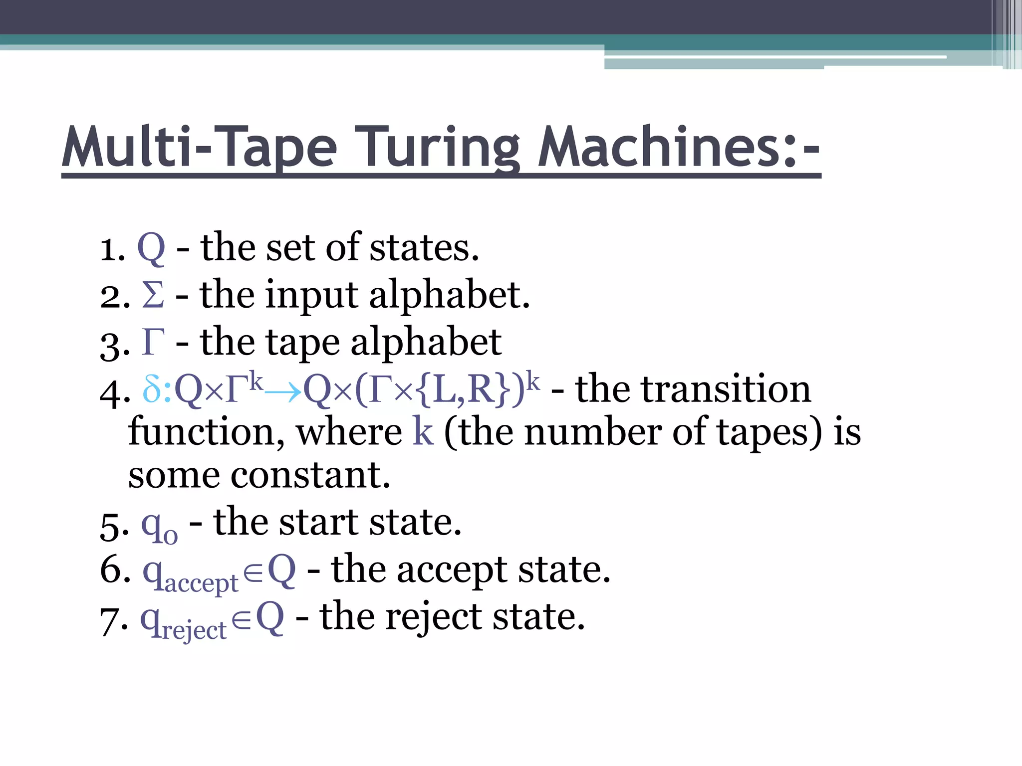 Multi-Tape Turing Machines:-
1. Q - the set of states.
2.  - the input alphabet.
3.  - the tape alphabet
4. :QkQ({L,R})k - the transition
function, where k (the number of tapes) is
some constant.
5. q0 - the start state.
6. qacceptQ - the accept state.
7. qrejectQ - the reject state.
 