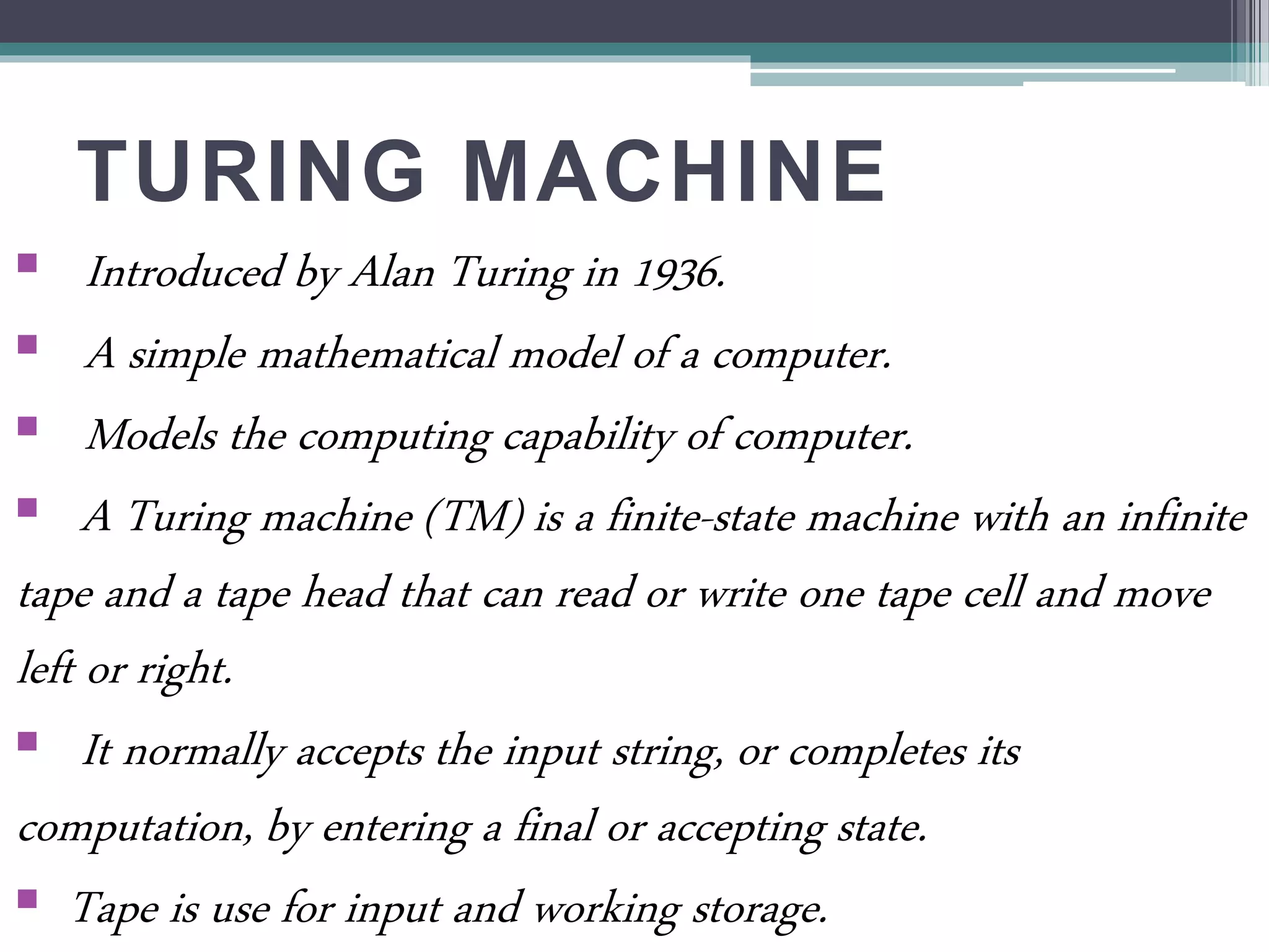 TURING MACHINE
 Introduced by Alan Turing in 1936.
 A simple mathematical model of a computer.
 Models the computing capability of computer.
 A Turing machine (TM) is a finite-state machine with an infinite
tape and a tape head that can read or write one tape cell and move
left or right.
 It normally accepts the input string, or completes its
computation, by entering a final or accepting state.
 Tape is use for input and working storage.
 
