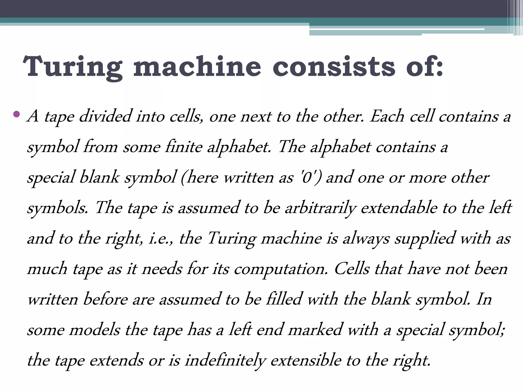 Turing machine consists of:
• A tape divided into cells, one next to the other. Each cell contains a
symbol from some finite alphabet. The alphabet contains a
special blank symbol (here written as '0') and one or more other
symbols. The tape is assumed to be arbitrarily extendable to the left
and to the right, i.e., the Turing machine is always supplied with as
much tape as it needs for its computation. Cells that have not been
written before are assumed to be filled with the blank symbol. In
some models the tape has a left end marked with a special symbol;
the tape extends or is indefinitely extensible to the right.
 