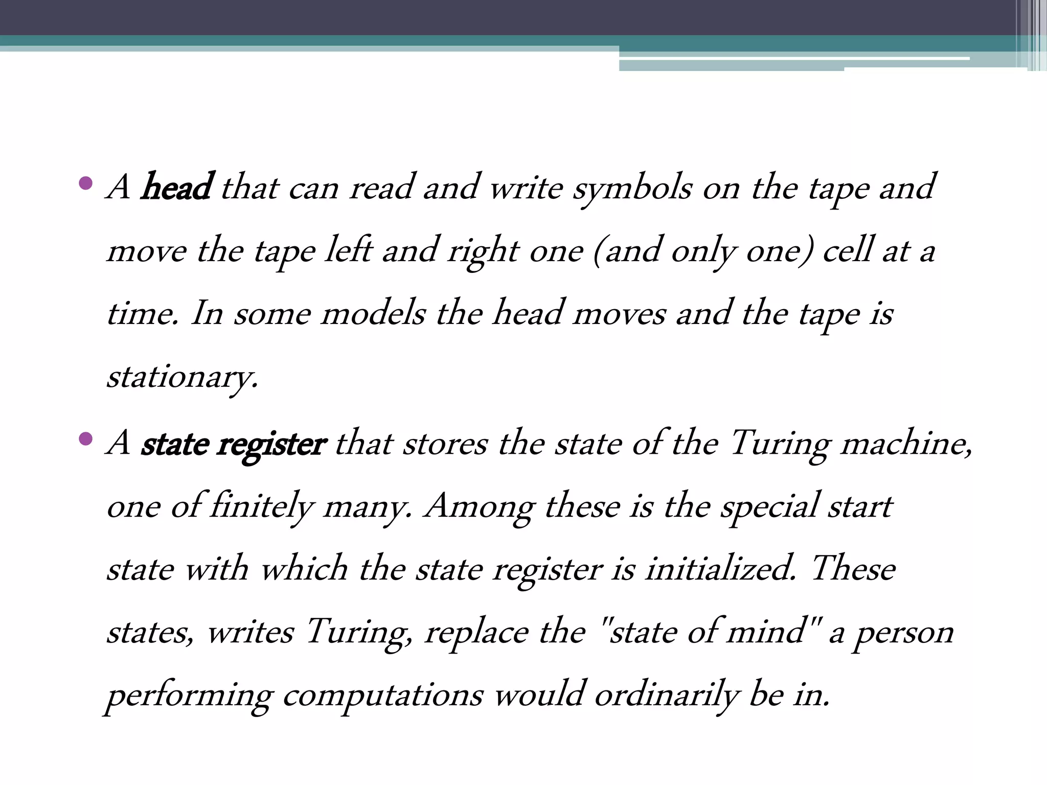• A head that can read and write symbols on the tape and
move the tape left and right one (and only one) cell at a
time. In some models the head moves and the tape is
stationary.
• A state register that stores the state of the Turing machine,
one of finitely many. Among these is the special start
state with which the state register is initialized. These
states, writes Turing, replace the "state of mind" a person
performing computations would ordinarily be in.
 