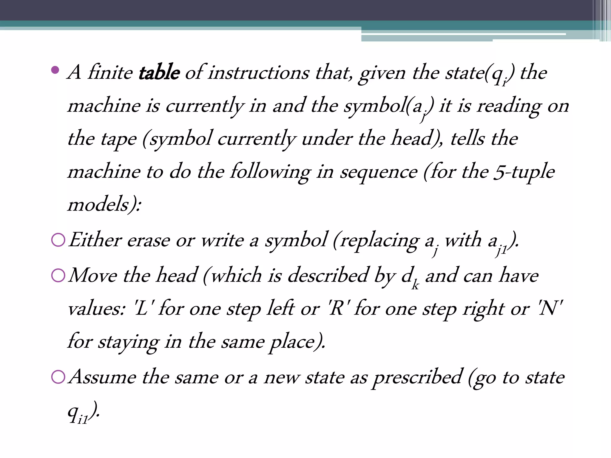 • A finite table of instructions that, given the state(qi) the
machine is currently in and the symbol(aj) it is reading on
the tape (symbol currently under the head), tells the
machine to do the following in sequence (for the 5-tuple
models):
oEither erase or write a symbol (replacing aj with aj1).
oMove the head (which is described by dk and can have
values: 'L' for one step left or 'R' for one step right or 'N'
for staying in the same place).
oAssume the same or a new state as prescribed (go to state
qi1).
 