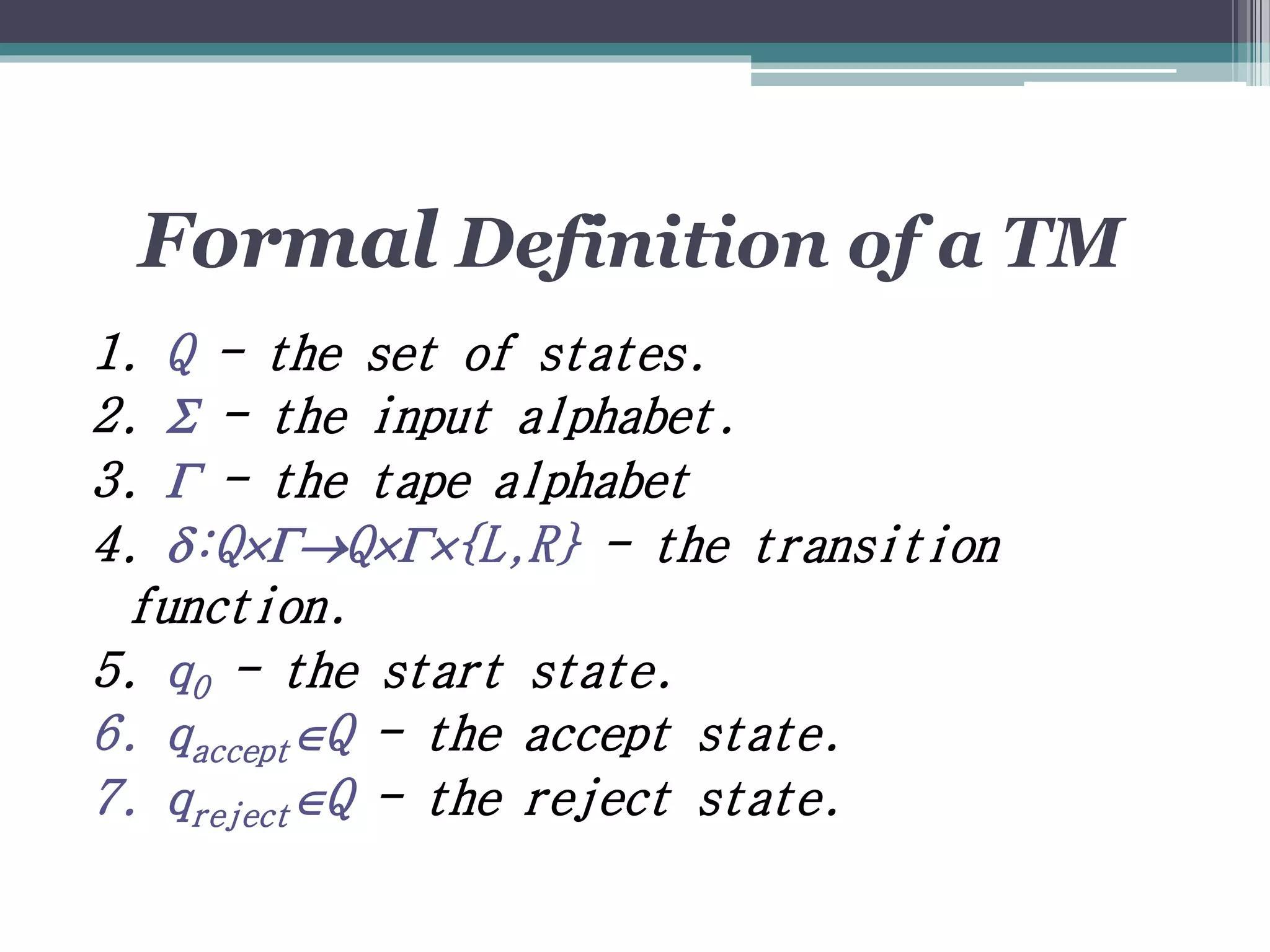 Formal Definition of a TM
1. Q - the set of states.
2.  - the input alphabet.
3.  - the tape alphabet
4. :QQ{L,R} - the transition
function.
5. q0 - the start state.
6. qacceptQ - the accept state.
7. qrejectQ - the reject state.
 