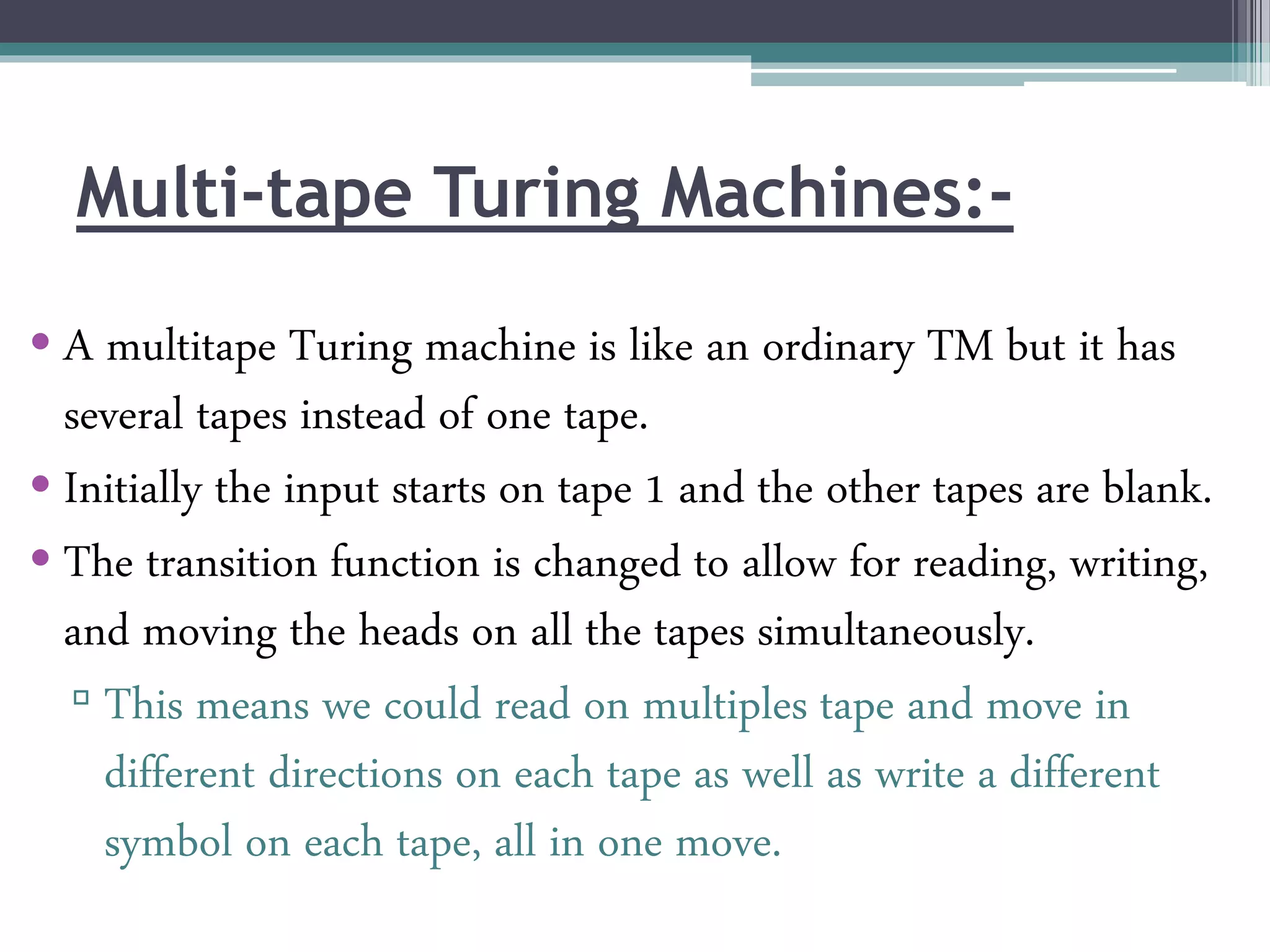Multi-tape Turing Machines:-
• A multitape Turing machine is like an ordinary TM but it has
several tapes instead of one tape.
• Initially the input starts on tape 1 and the other tapes are blank.
• The transition function is changed to allow for reading, writing,
and moving the heads on all the tapes simultaneously.
▫ This means we could read on multiples tape and move in
different directions on each tape as well as write a different
symbol on each tape, all in one move.
 