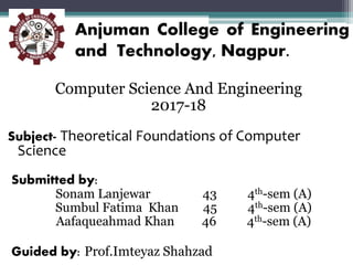 Anjuman College of Engineering
and Technology, Nagpur.
Computer Science And Engineering
2017-18
Subject- Theoretical Foundations of Computer
Science
Submitted by:
Sonam Lanjewar 43 4th-sem (A)
Sumbul Fatima Khan 45 4th-sem (A)
Aafaqueahmad Khan 46 4th-sem (A)
Guided by: Prof.Imteyaz Shahzad
 