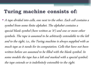 Turing machine consists of:
• A tape divided into cells, one next to the other. Each cell contains a
symbol from some finite alphabet. The alphabet contains a
special blank symbol (here written as '0') and one or more other
symbols. The tape is assumed to be arbitrarily extendable to the left
and to the right, i.e., the Turing machine is always supplied with as
much tape as it needs for its computation. Cells that have not been
written before are assumed to be filled with the blank symbol. In
some models the tape has a left end marked with a special symbol;
the tape extends or is indefinitely extensible to the right.
 