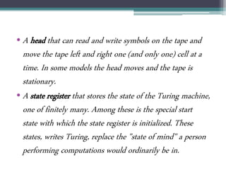 • A head that can read and write symbols on the tape and
move the tape left and right one (and only one) cell at a
time. In some models the head moves and the tape is
stationary.
• A state register that stores the state of the Turing machine,
one of finitely many. Among these is the special start
state with which the state register is initialized. These
states, writes Turing, replace the "state of mind" a person
performing computations would ordinarily be in.
 