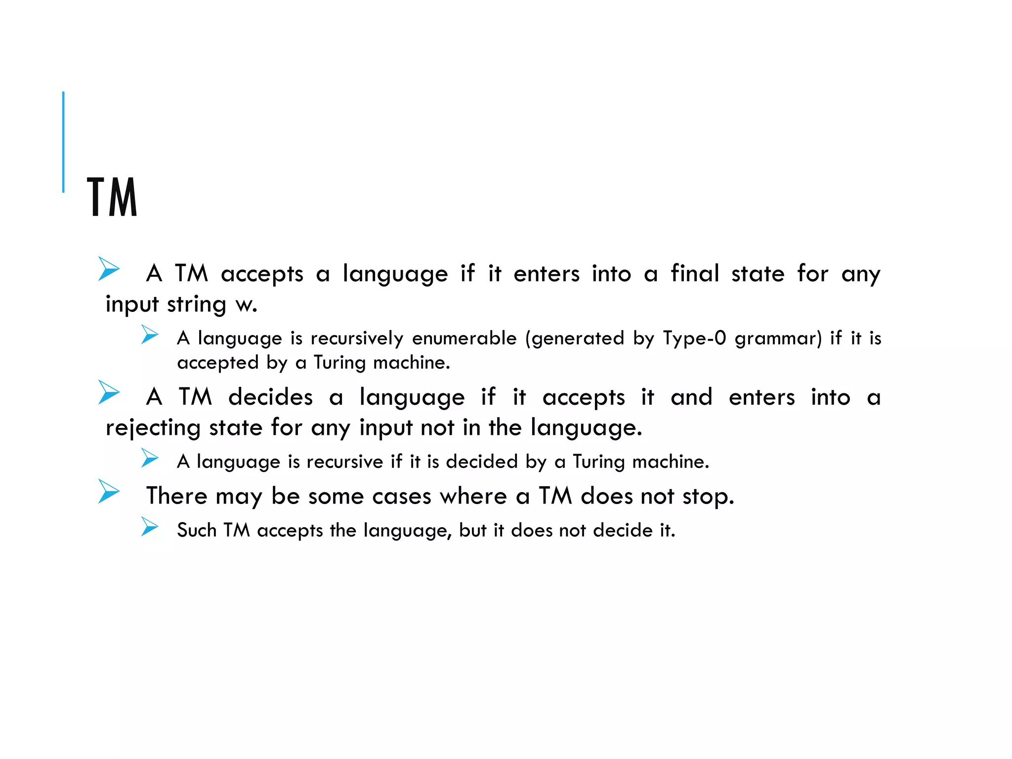TM
 A TM accepts a language if it enters into a final state for any
input string w.
 A language is recursively enumerable (generated by Type-0 grammar) if it is
accepted by a Turing machine.
 A TM decides a language if it accepts it and enters into a
rejecting state for any input not in the language.
 A language is recursive if it is decided by a Turing machine.
 There may be some cases where a TM does not stop.
 Such TM accepts the language, but it does not decide it.
 
