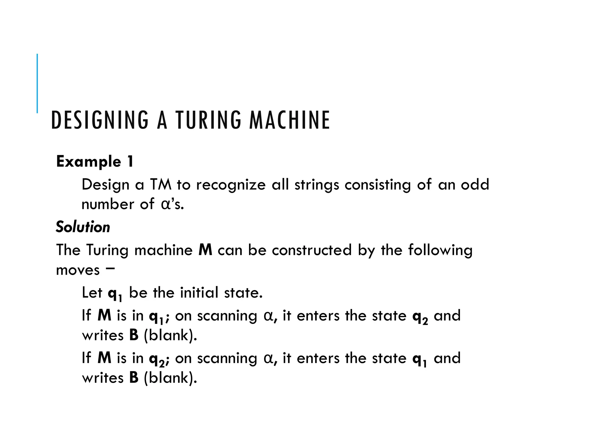 DESIGNING A TURING MACHINE
Example 1
Design a TM to recognize all strings consisting of an odd
number of α’s.
Solution
The Turing machine M can be constructed by the following
moves −
Let q1 be the initial state.
If M is in q1; on scanning α, it enters the state q2 and
writes B (blank).
If M is in q2; on scanning α, it enters the state q1 and
writes B (blank).
 