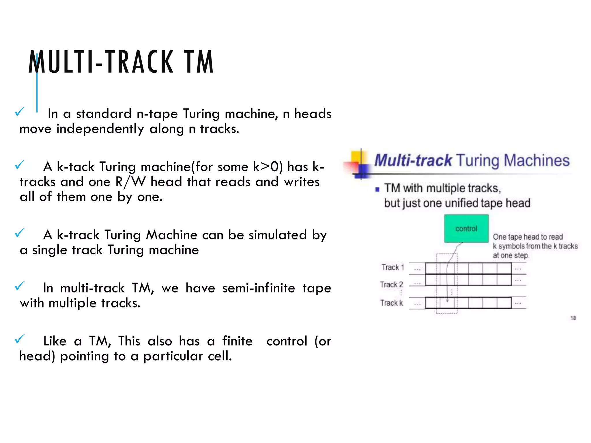 MULTI-TRACK TM
 In a standard n-tape Turing machine, n heads
move independently along n tracks.
 A k-tack Turing machine(for some k>0) has k-
tracks and one R/W head that reads and writes
all of them one by one.
 A k-track Turing Machine can be simulated by
a single track Turing machine
 In multi-track TM, we have semi-infinite tape
with multiple tracks.
 Like a TM, This also has a finite control (or
head) pointing to a particular cell.
 