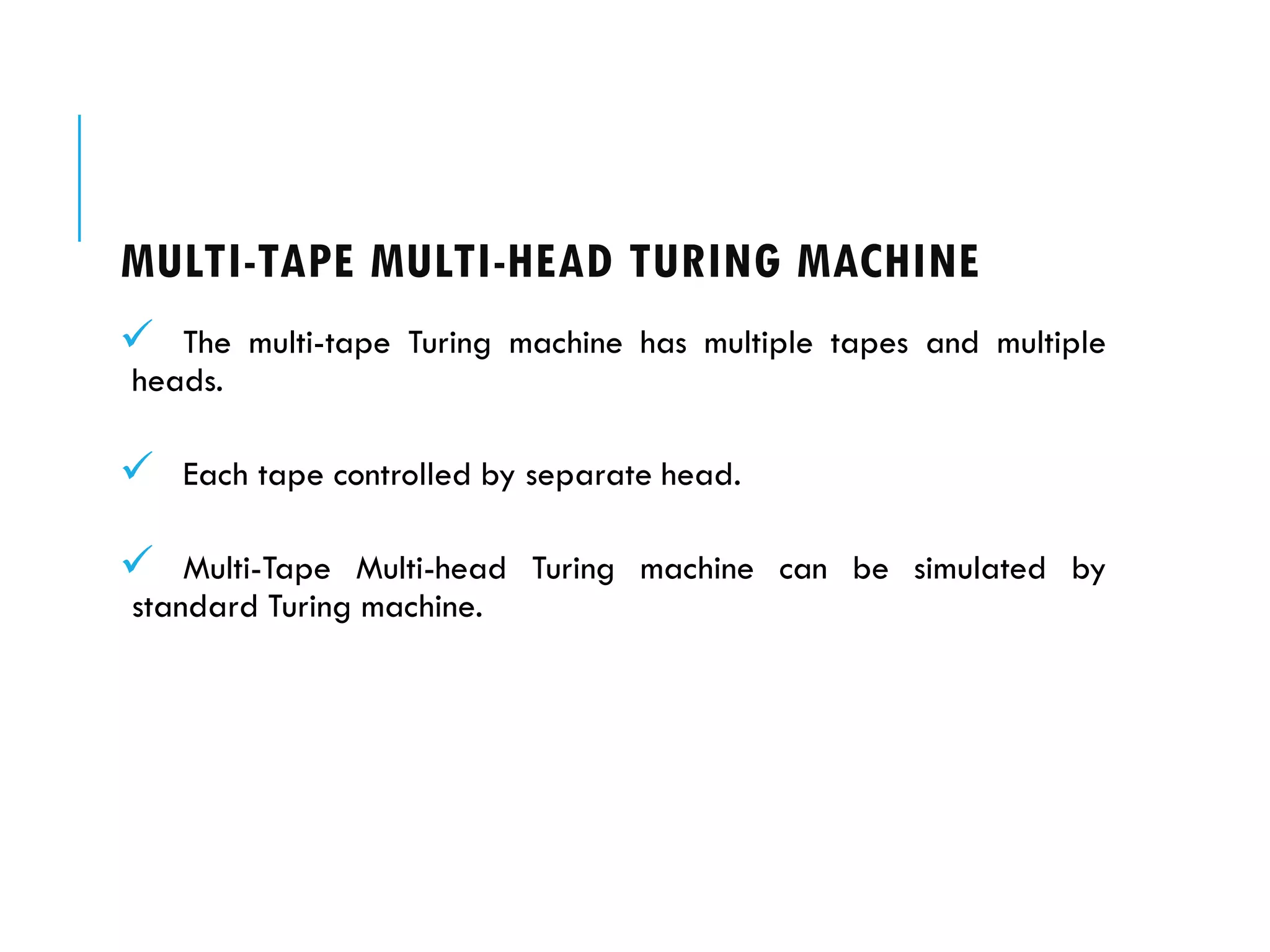 MULTI-TAPE MULTI-HEAD TURING MACHINE
 The multi-tape Turing machine has multiple tapes and multiple
heads.
 Each tape controlled by separate head.
 Multi-Tape Multi-head Turing machine can be simulated by
standard Turing machine.
 