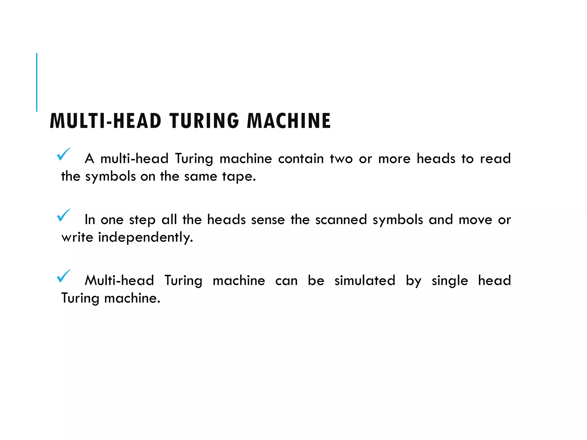 MULTI-HEAD TURING MACHINE
 A multi-head Turing machine contain two or more heads to read
the symbols on the same tape.
 In one step all the heads sense the scanned symbols and move or
write independently.
 Multi-head Turing machine can be simulated by single head
Turing machine.
 
