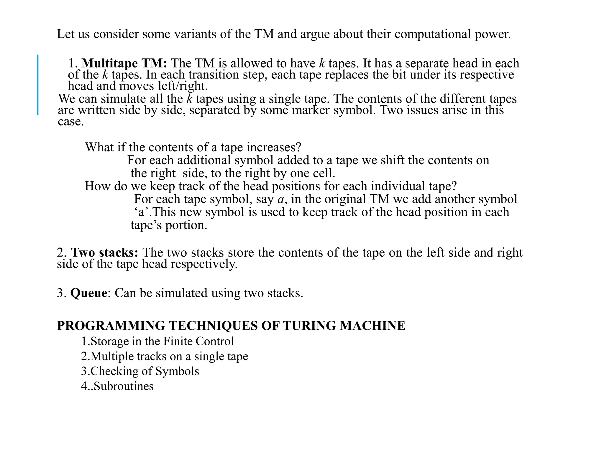 Let us consider some variants of the TM and argue about their computational power.
1. Multitape TM: The TM is allowed to have k tapes. It has a separate head in each
of the k tapes. In each transition step, each tape replaces the bit under its respective
head and moves left/right.
We can simulate all the k tapes using a single tape. The contents of the different tapes
are written side by side, separated by some marker symbol. Two issues arise in this
case.
What if the contents of a tape increases?
For each additional symbol added to a tape we shift the contents on
the right side, to the right by one cell.
How do we keep track of the head positions for each individual tape?
For each tape symbol, say a, in the original TM we add another symbol
‘a’.This new symbol is used to keep track of the head position in each
tape’s portion.
2. Two stacks: The two stacks store the contents of the tape on the left side and right
side of the tape head respectively.
3. Queue: Can be simulated using two stacks.
PROGRAMMING TECHNIQUES OF TURING MACHINE
1.Storage in the Finite Control
2.Multiple tracks on a single tape
3.Checking of Symbols
4..Subroutines
 