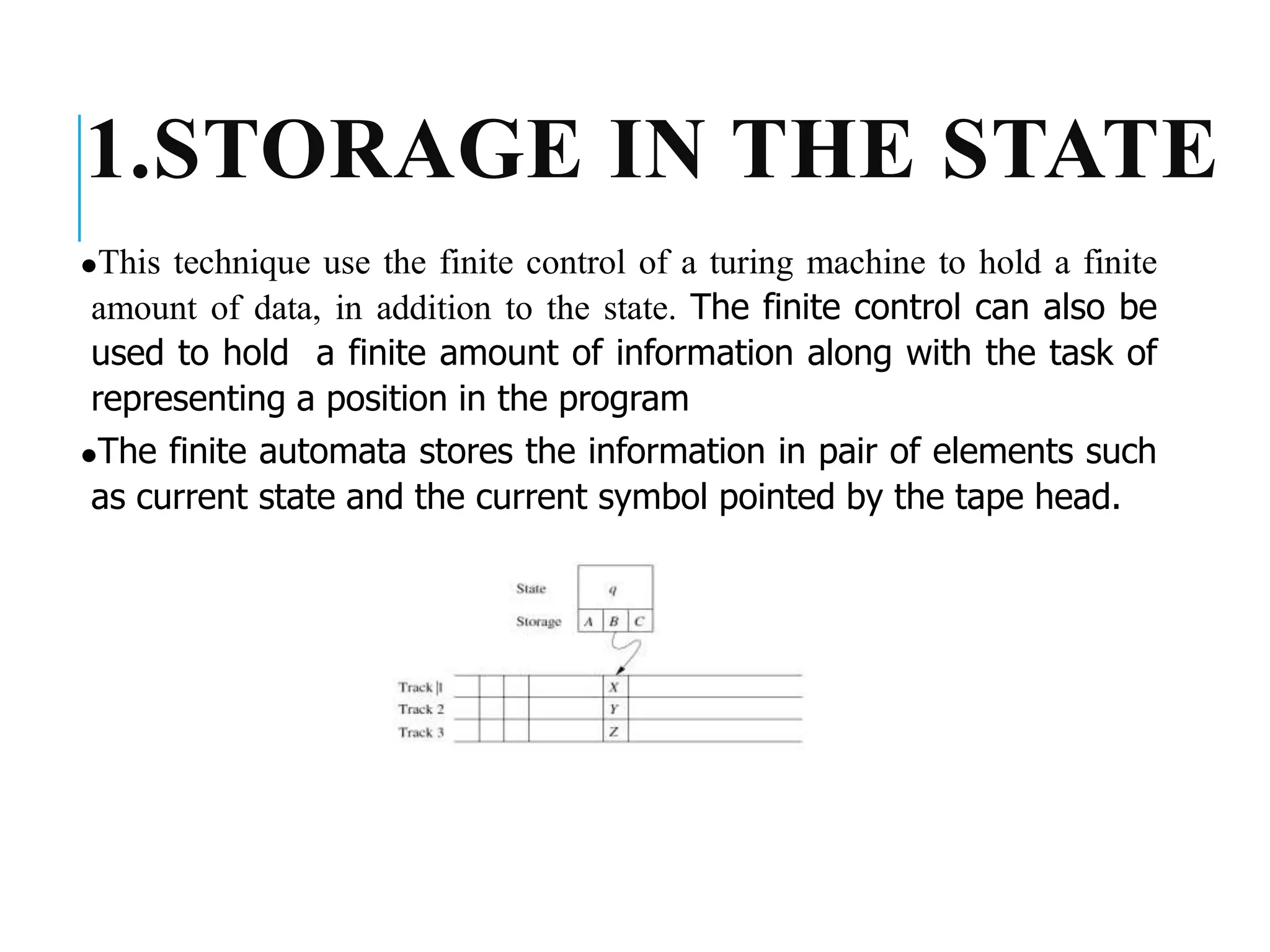 1.STORAGE IN THE STATE
⚫This technique use the finite control of a turing machine to hold a finite
amount of data, in addition to the state. The finite control can also be
used to hold a finite amount of information along with the task of
representing a position in the program
⚫The finite automata stores the information in pair of elements such
as current state and the current symbol pointed by the tape head.
 