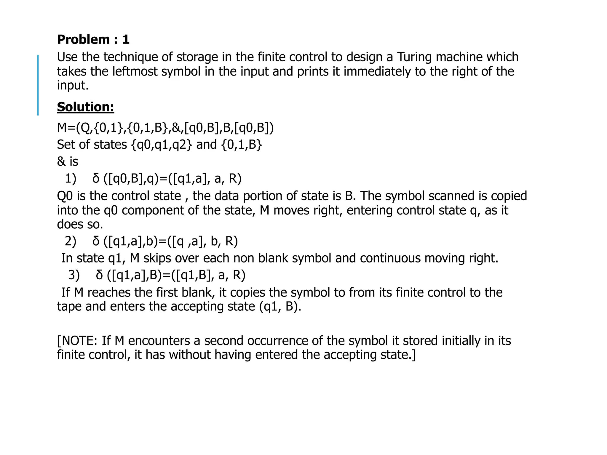 Problem : 1
Use the technique of storage in the finite control to design a Turing machine which
takes the leftmost symbol in the input and prints it immediately to the right of the
input.
Solution:
M=(Q,{0,1},{0,1,B},&,[q0,B],B,[q0,B])
Set of states {q0,q1,q2} and {0,1,B}
& is
1) δ ([q0,B],q)=([q1,a], a, R)
Q0 is the control state , the data portion of state is B. The symbol scanned is copied
into the q0 component of the state, M moves right, entering control state q, as it
does so.
2) δ ([q1,a],b)=([q ,a], b, R)
In state q1, M skips over each non blank symbol and continuous moving right.
3) δ ([q1,a],B)=([q1,B], a, R)
If M reaches the first blank, it copies the symbol to from its finite control to the
tape and enters the accepting state (q1, B).
[NOTE: If M encounters a second occurrence of the symbol it stored initially in its
finite control, it has without having entered the accepting state.]
 