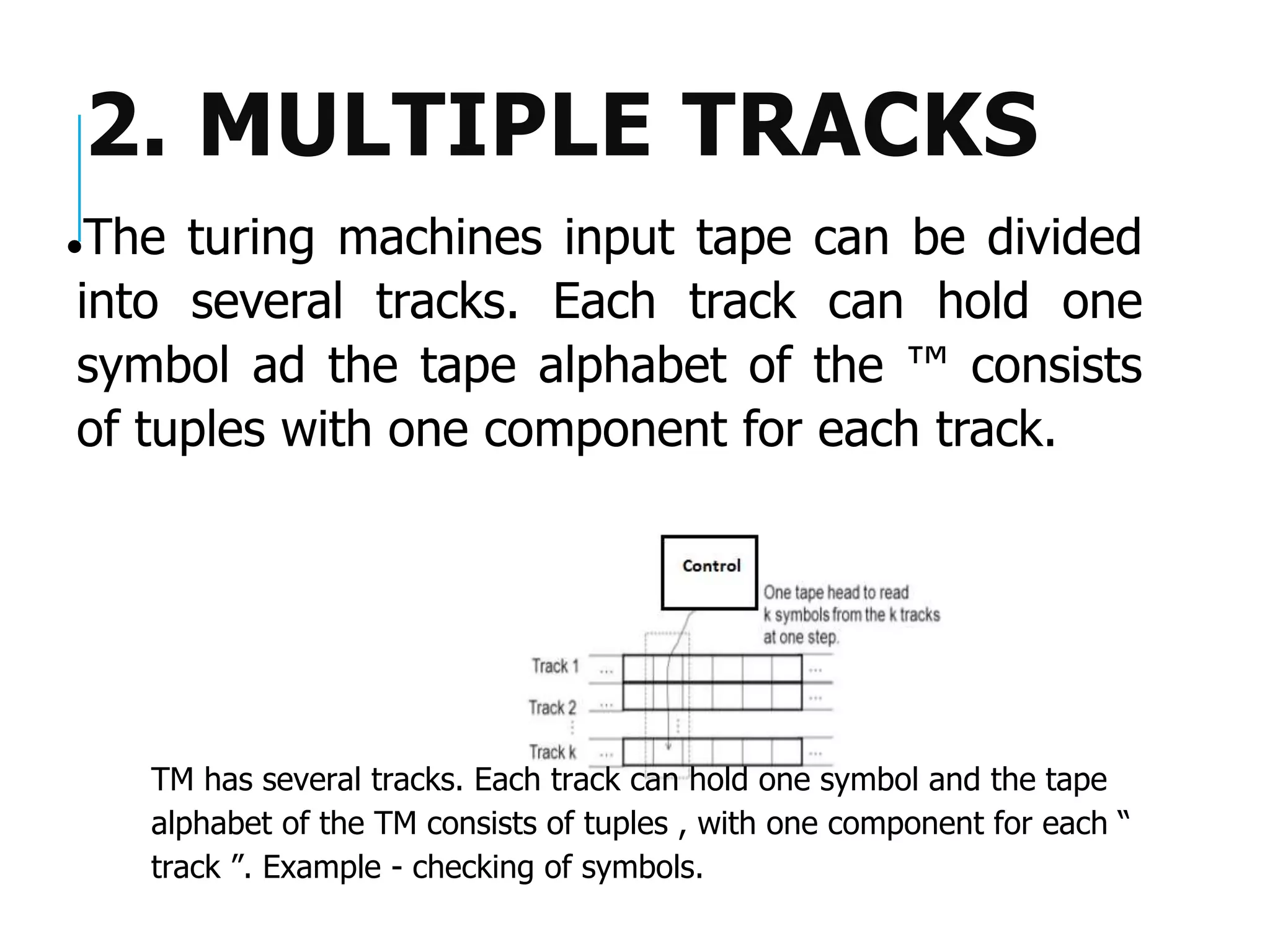 2. MULTIPLE TRACKS
⚫The turing machines input tape can be divided
into several tracks. Each track can hold one
symbol ad the tape alphabet of the ™ consists
of tuples with one component for each track.
TM has several tracks. Each track can hold one symbol and the tape
alphabet of the TM consists of tuples , with one component for each “
track ”. Example - checking of symbols.
 