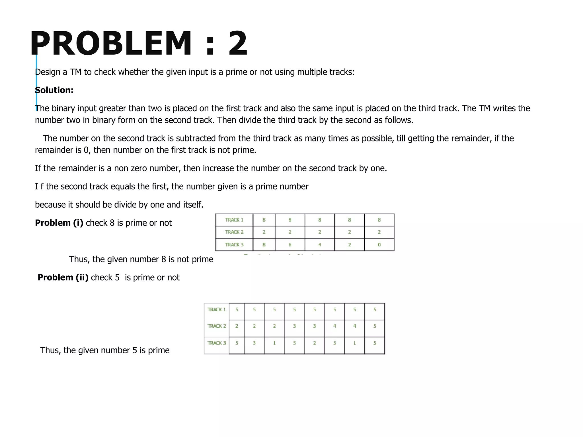 PROBLEM : 2
Design a TM to check whether the given input is a prime or not using multiple tracks:
Solution:
The binary input greater than two is placed on the first track and also the same input is placed on the third track. The TM writes the
number two in binary form on the second track. Then divide the third track by the second as follows.
The number on the second track is subtracted from the third track as many times as possible, till getting the remainder, if the
remainder is 0, then number on the first track is not prime.
If the remainder is a non zero number, then increase the number on the second track by one.
I f the second track equals the first, the number given is a prime number
because it should be divide by one and itself.
Problem (i) check 8 is prime or not
Thus, the given number 8 is not prime
Problem (ii) check 5 is prime or not
Thus, the given number 5 is prime
 