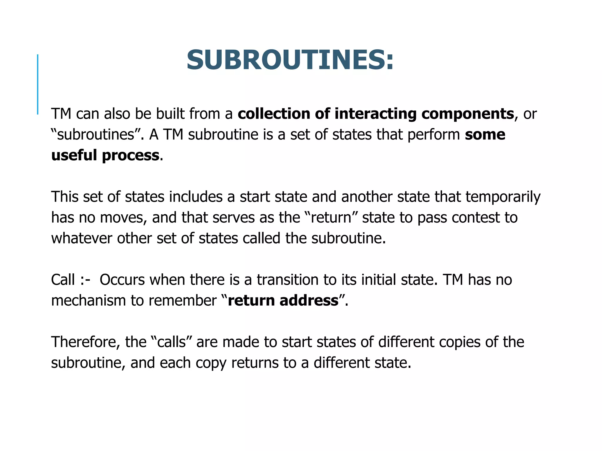 TM can also be built from a collection of interacting components, or
“subroutines”. A TM subroutine is a set of states that perform some
useful process.
This set of states includes a start state and another state that temporarily
has no moves, and that serves as the “return” state to pass contest to
whatever other set of states called the subroutine.
Call :- Occurs when there is a transition to its initial state. TM has no
mechanism to remember “return address”.
Therefore, the “calls” are made to start states of different copies of the
subroutine, and each copy returns to a different state.
SUBROUTINES:
 