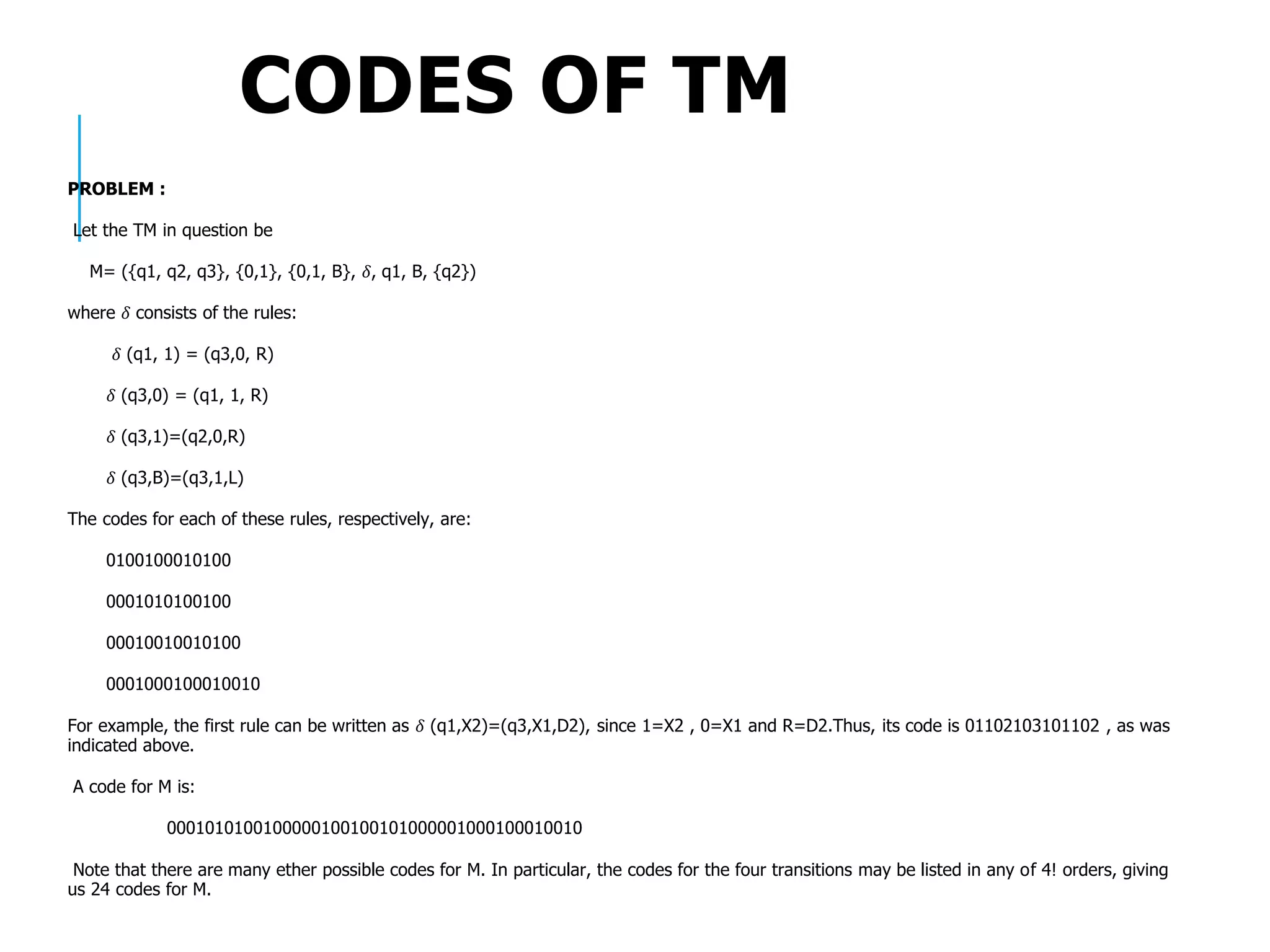 CODES OF TM
PROBLEM :
Let the TM in question be
M= ({q1, q2, q3}, {0,1}, {0,1, B}, 𝛿, q1, B, {q2})
where 𝛿 consists of the rules:
𝛿 (q1, 1) = (q3,0, R)
𝛿 (q3,0) = (q1, 1, R)
𝛿 (q3,1)=(q2,0,R)
𝛿 (q3,B)=(q3,1,L)
The codes for each of these rules, respectively, are:
0100100010100
0001010100100
00010010010100
0001000100010010
For example, the first rule can be written as 𝛿 (q1,X2)=(q3,X1,D2), since 1=X2 , 0=X1 and R=D2.Thus, its code is 01102103101102 , as was
indicated above.
A code for M is:
0001010100100000100100101000001000100010010
Note that there are many ether possible codes for M. In particular, the codes for the four transitions may be listed in any of 4! orders, giving
us 24 codes for M.
 