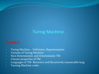 Turing Machine
Topics:
• Turing Machine – Definition, Representation
• Variants of Turing Machine
• Non-Deterministic and Deterministic TM
• Closure properties of TM
• Languages of TM- Recursive and Recursively enumerable lang
• Turning Machine codes
 