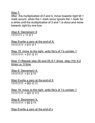 Step 7:
After the multiplication of 2 and 4, move towards right till +
mark occurs .when the + mark occur ignore the + mark for
a while until the multiplication of 3 and 1 is done and move
towards right by one box.
Step 8: Decrement X
1111111 + 11 0 1
Step 9:write a zero at the end of X;
11111111 + 011 0 1
Step 10: move to the right write No’s of 1’s contain 1
11111111 + 011 0 11
Step 11:Repeat step (8) and (9) X-1 times step (10) X-2
times i.e 0 time
Step 8: Decrement X.
11111111 + 01 0 11
Step 9:write a zero at the end of X
11111111 + 001 0 11
Step 10: move to the right write No’s of 1’s contain 1
11111111 + 001 0 111
Step 8: Decrement X.
11111111 + 00 0 11
Step 8:write a zero at the end of x
 