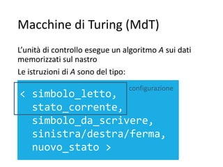 Macchine di Turing (MdT)
L’unità di controllo esegue un algoritmo A sui dati
memorizzati sul nastro
Le istruzioni di A sono del tipo:
< simbolo_letto,
stato_corrente,
simbolo_da_scrivere,
sinistra/destra/ferma,
nuovo_stato >
configurazione
 