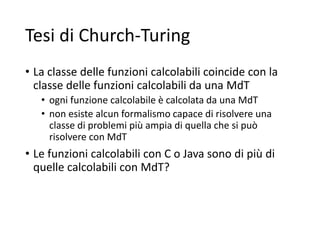 Tesi di Church-Turing
• La classe delle funzioni calcolabili coincide con la
classe delle funzioni calcolabili da una MdT
• ogni funzione calcolabile è calcolata da una MdT
• non esiste alcun formalismo capace di risolvere una
classe di problemi più ampia di quella che si può
risolvere con MdT
• Le funzioni calcolabili con C o Java sono di più di
quelle calcolabili con MdT?
 