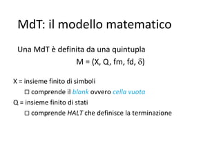 MdT: il modello matematico
Una MdT è definita da una quintupla
M = (X, Q, fm, fd, )
X = insieme finito di simboli
 comprende il blank ovvero cella vuota
Q = insieme finito di stati
 comprende HALT che definisce la terminazione
 