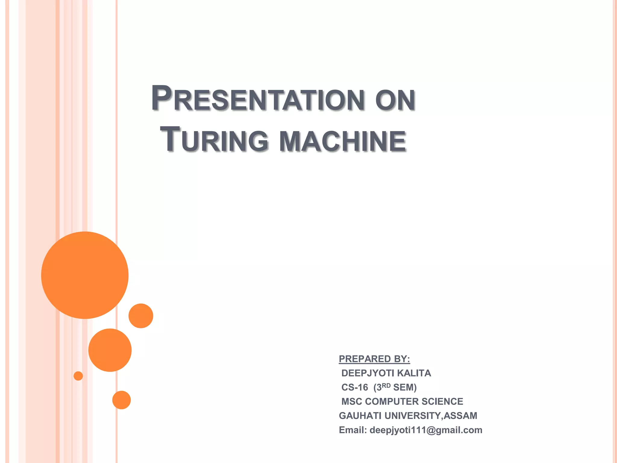 PRESENTATION ON
TURING MACHINE
PREPARED BY:
DEEPJYOTI KALITA
CS-16 (3RD SEM)
MSC COMPUTER SCIENCE
GAUHATI UNIVERSITY,ASSAM
Email: deepjyoti111@gmail.com
 
