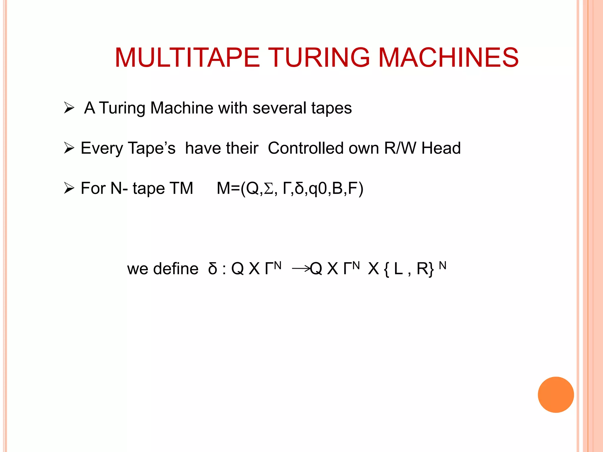 MULTITAPE TURING MACHINES
 A Turing Machine with several tapes
 Every Tape’s have their Controlled own R/W Head
 For N- tape TM M=(Q,, Γ,δ,q0,B,F)
we define δ : Q X ΓN Q X ΓN X { L , R} N
 