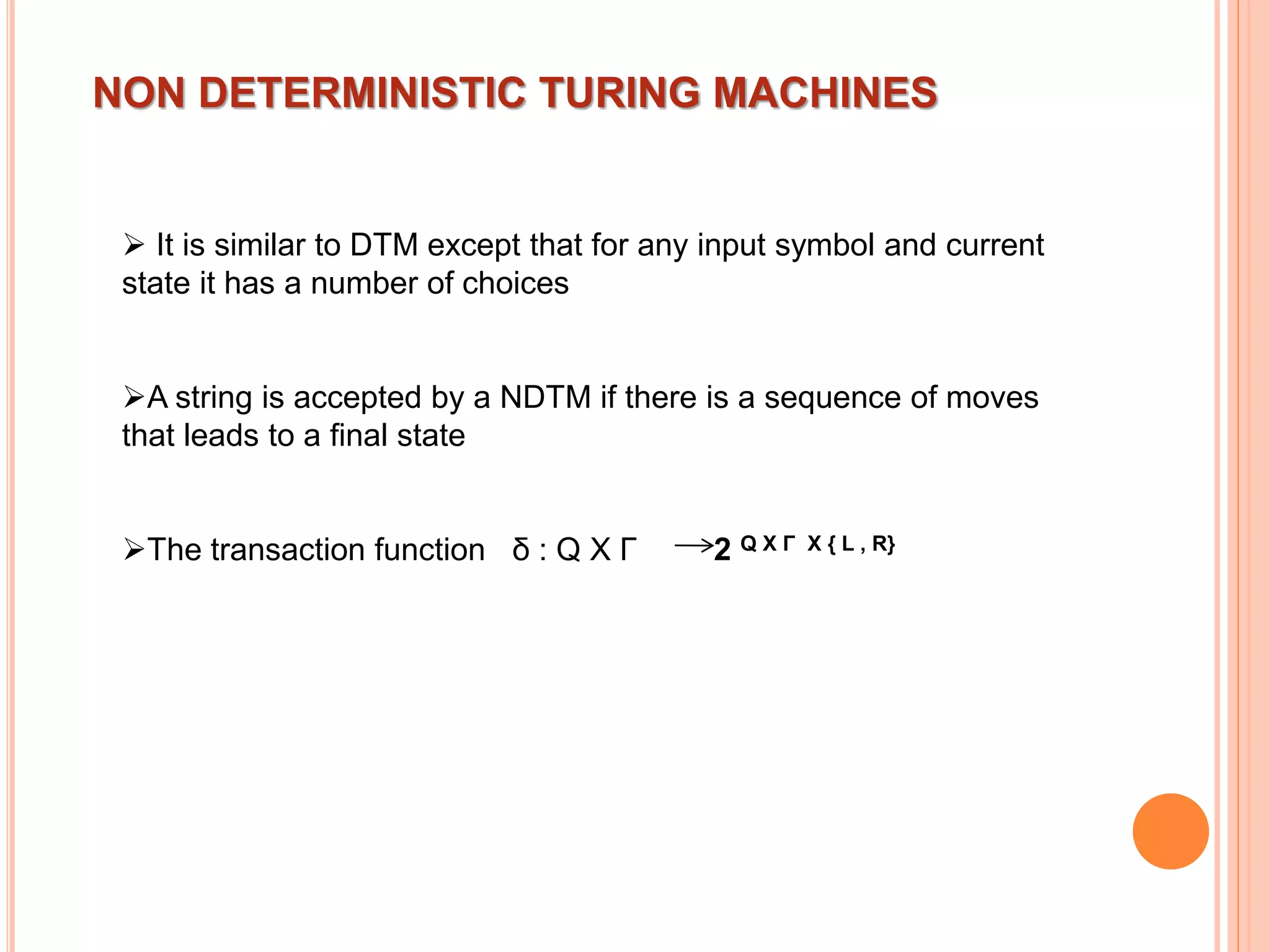 NON DETERMINISTIC TURING MACHINES
 It is similar to DTM except that for any input symbol and current
state it has a number of choices
A string is accepted by a NDTM if there is a sequence of moves
that leads to a final state
The transaction function δ : Q X Γ 2 Q X Γ X { L , R}
 