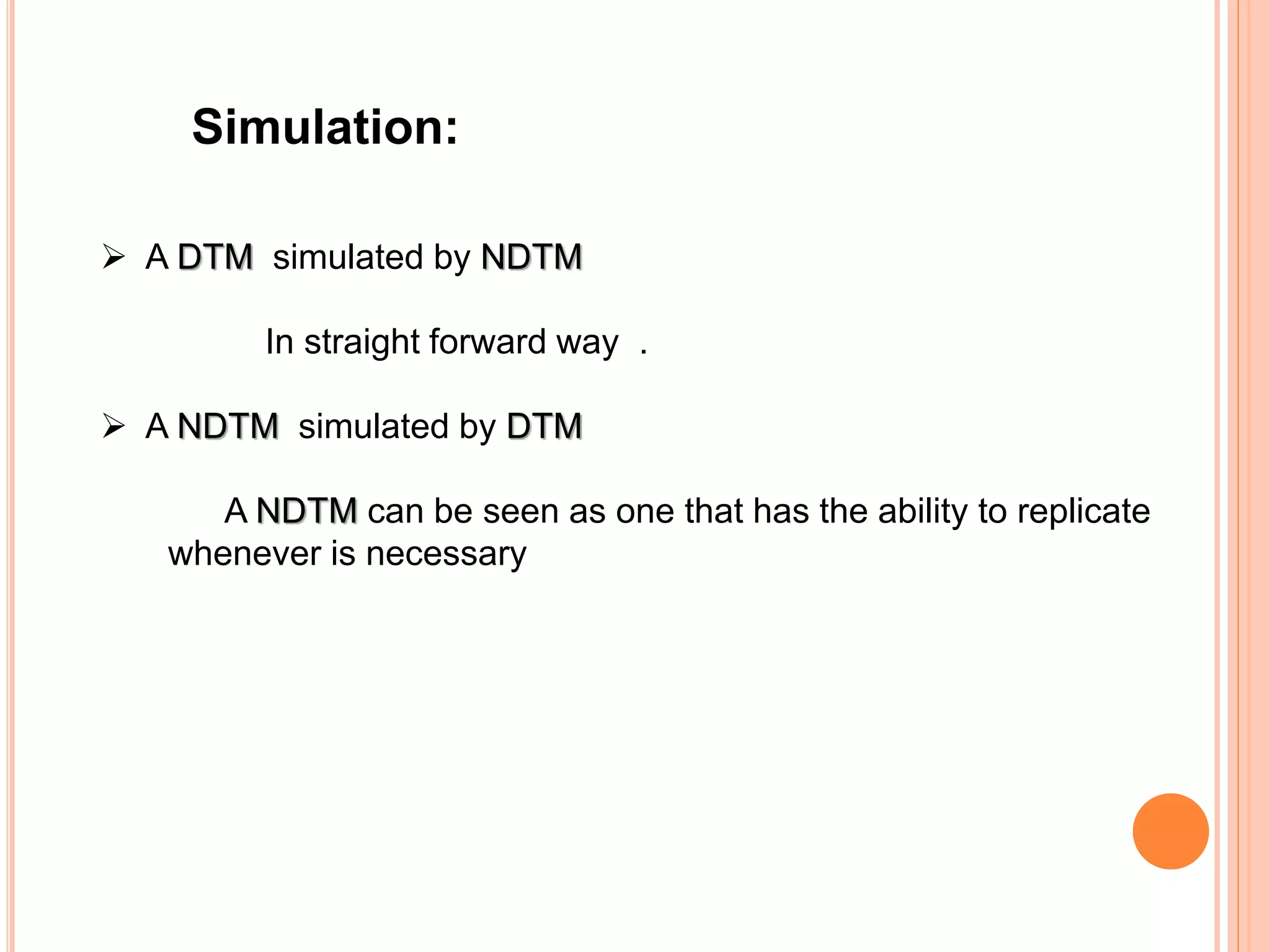 Simulation:
 A DTM simulated by NDTM
In straight forward way .
 A NDTM simulated by DTM
A NDTM can be seen as one that has the ability to replicate
whenever is necessary
 