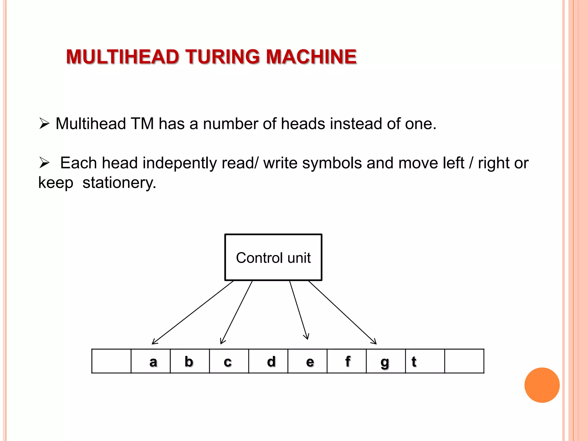 MULTIHEAD TURING MACHINE
 Multihead TM has a number of heads instead of one.
 Each head indepently read/ write symbols and move left / right or
keep stationery.
a b c d e f g t
Control unit
 