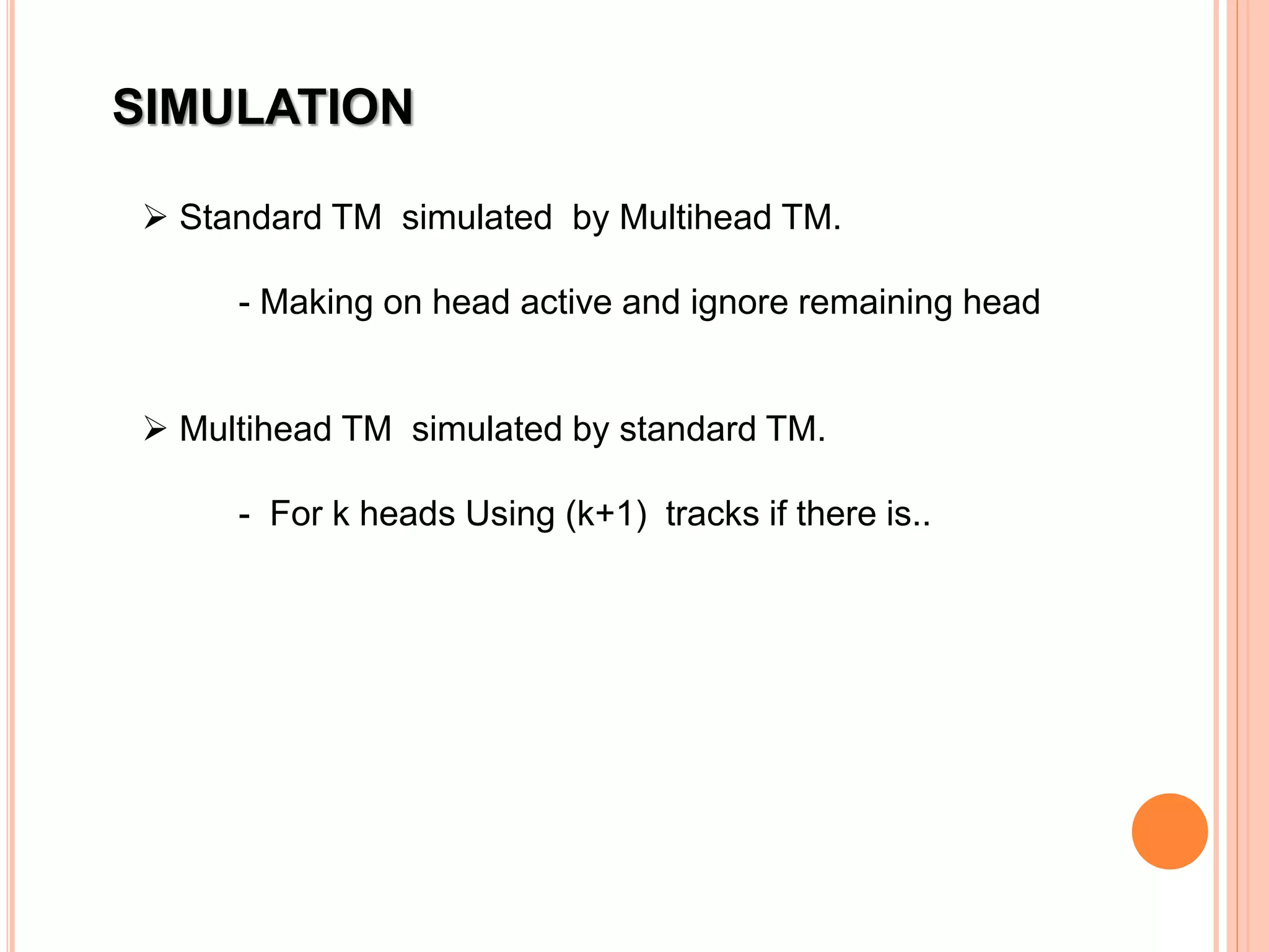 SIMULATION
 Standard TM simulated by Multihead TM.
- Making on head active and ignore remaining head
 Multihead TM simulated by standard TM.
- For k heads Using (k+1) tracks if there is..
 