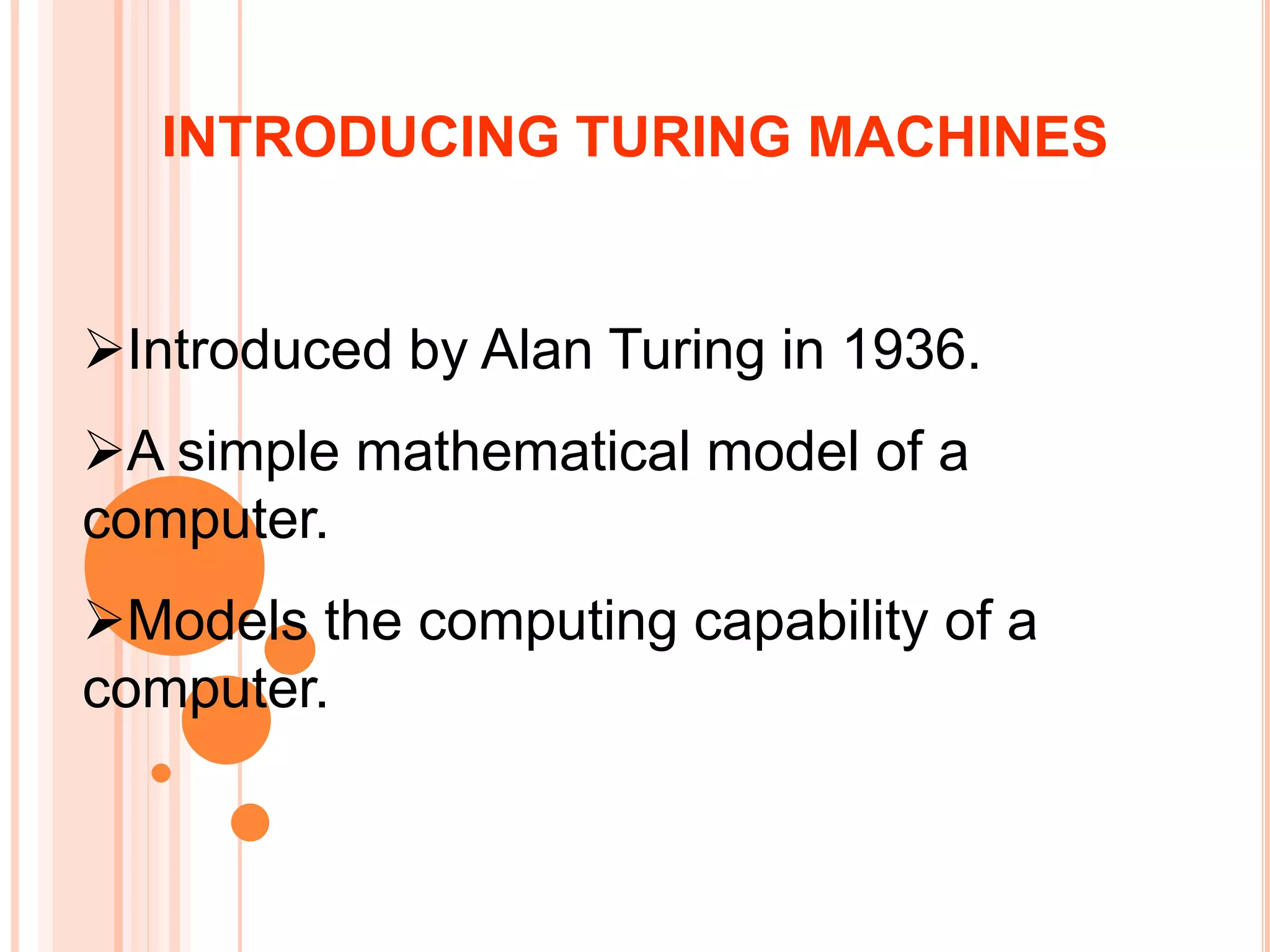 Introduced by Alan Turing in 1936.
A simple mathematical model of a
computer.
Models the computing capability of a
computer.
INTRODUCING TURING MACHINES
 