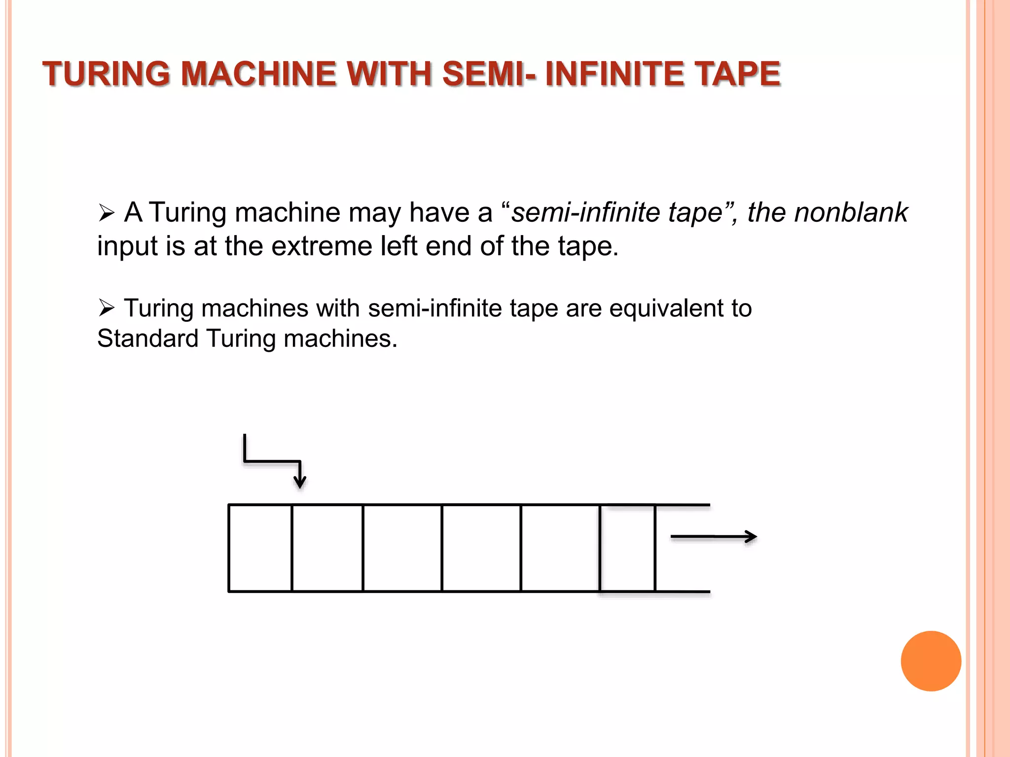 TURING MACHINE WITH SEMI- INFINITE TAPE
 A Turing machine may have a “semi-infinite tape”, the nonblank
input is at the extreme left end of the tape.
 Turing machines with semi-infinite tape are equivalent to
Standard Turing machines.
 