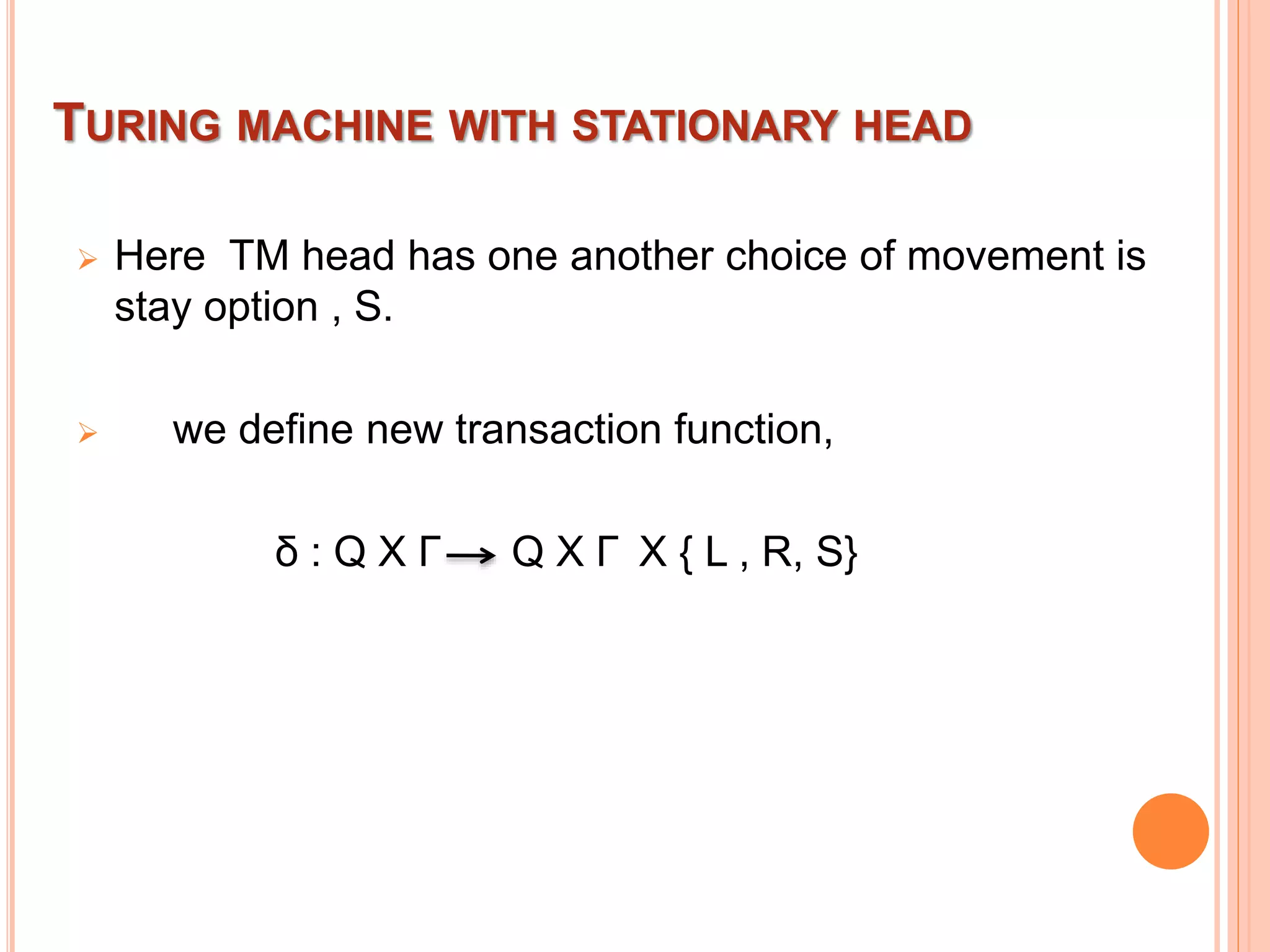 TURING MACHINE WITH STATIONARY HEAD
 Here TM head has one another choice of movement is
stay option , S.
 we define new transaction function,
δ : Q X Γ Q X Γ X { L , R, S}
 