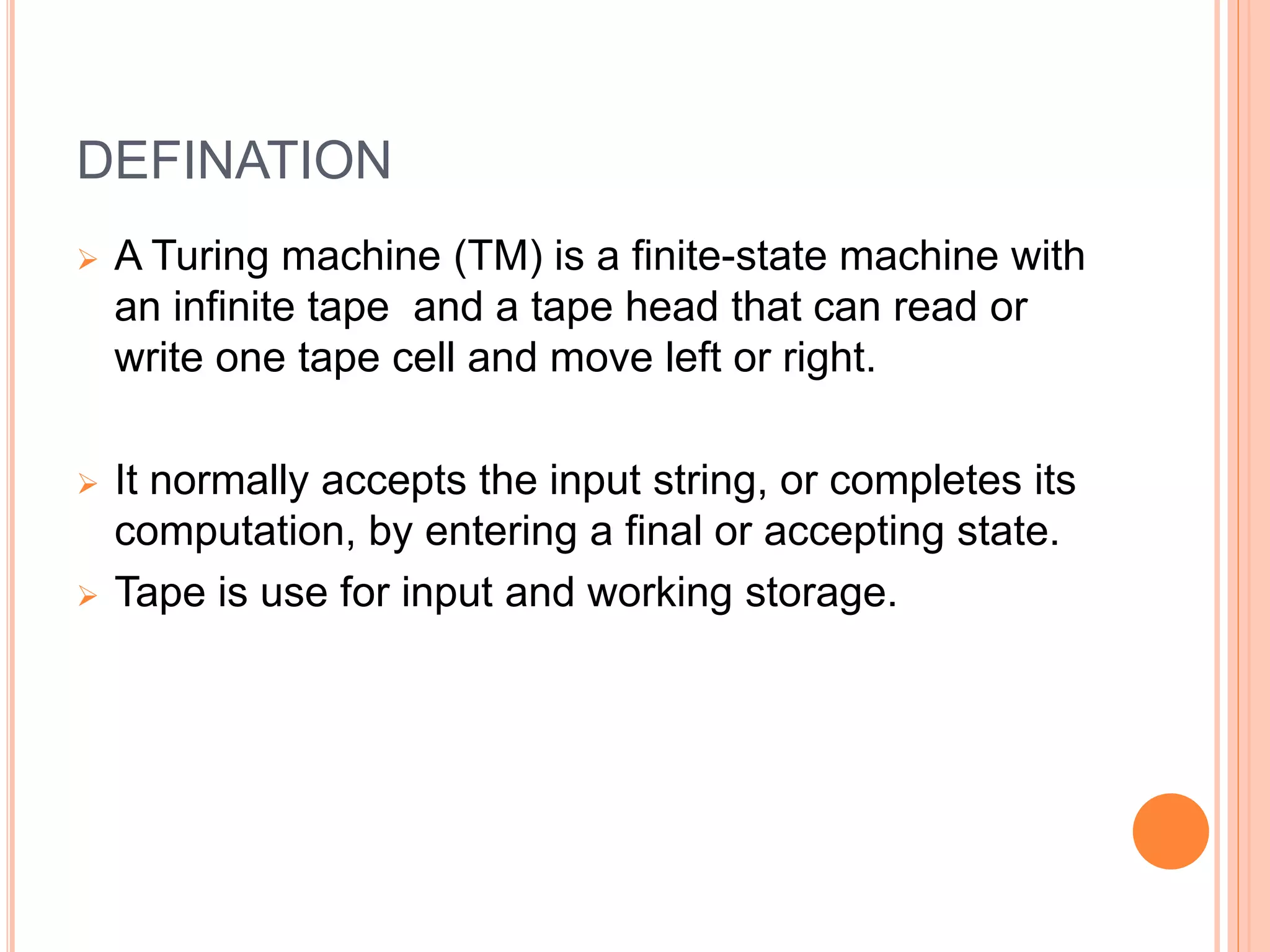 DEFINATION
 A Turing machine (TM) is a finite-state machine with
an infinite tape and a tape head that can read or
write one tape cell and move left or right.
 It normally accepts the input string, or completes its
computation, by entering a final or accepting state.
 Tape is use for input and working storage.
 