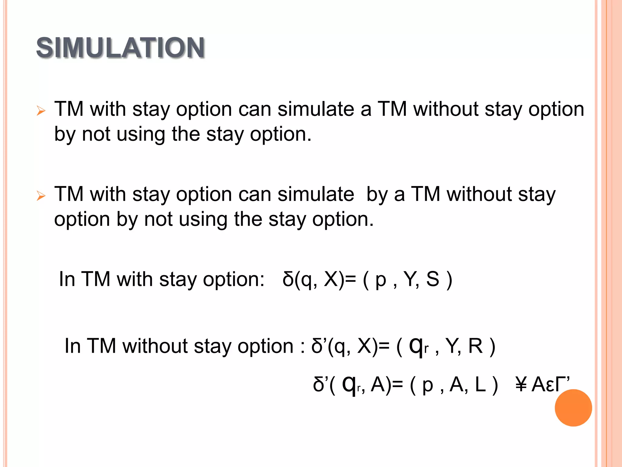SIMULATION
 TM with stay option can simulate a TM without stay option
by not using the stay option.
 TM with stay option can simulate by a TM without stay
option by not using the stay option.
In TM with stay option: δ(q, X)= ( p , Y, S )
In TM without stay option : δ’(q, X)= ( qr , Y, R )
δ’( qr, A)= ( p , A, L ) ¥ AεΓ’
 