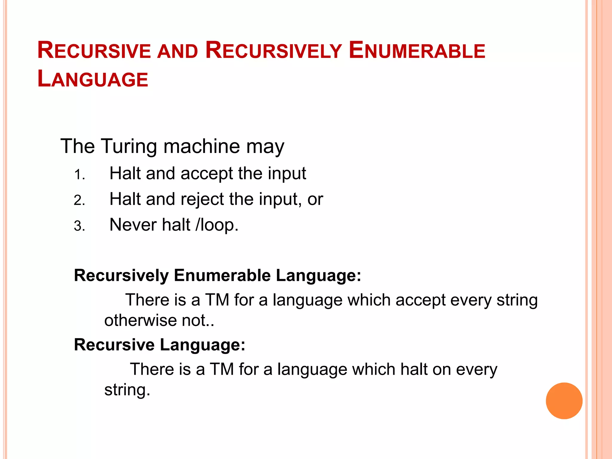RECURSIVE AND RECURSIVELY ENUMERABLE
LANGUAGE
The Turing machine may
1. Halt and accept the input
2. Halt and reject the input, or
3. Never halt /loop.
Recursively Enumerable Language:
There is a TM for a language which accept every string
otherwise not..
Recursive Language:
There is a TM for a language which halt on every
string.
 