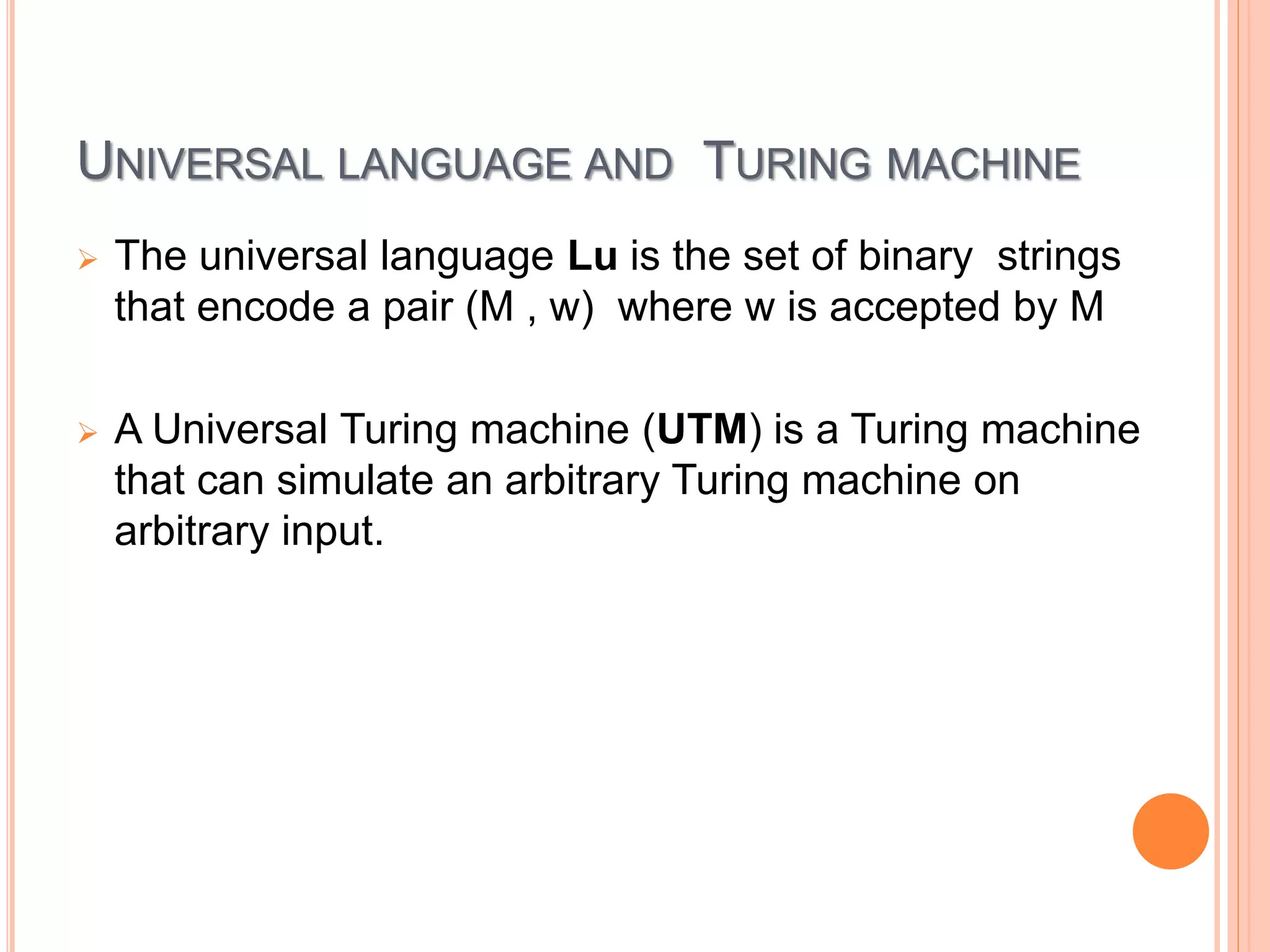 UNIVERSAL LANGUAGE AND TURING MACHINE
 The universal language Lu is the set of binary strings
that encode a pair (M , w) where w is accepted by M
 A Universal Turing machine (UTM) is a Turing machine
that can simulate an arbitrary Turing machine on
arbitrary input.
 
