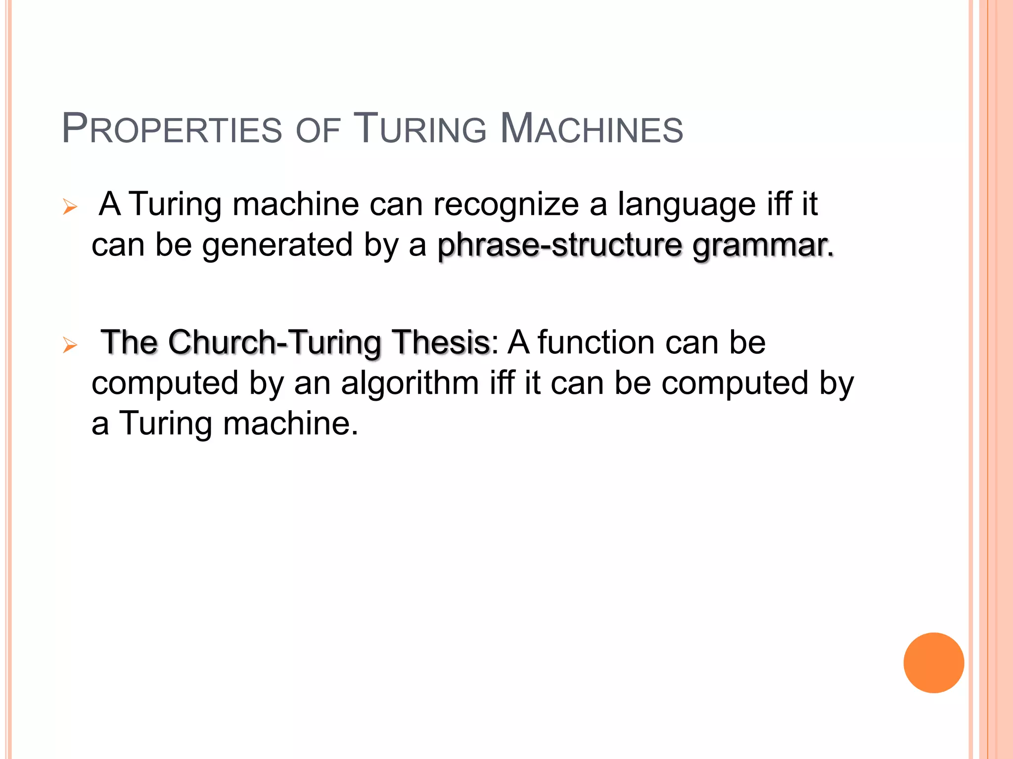PROPERTIES OF TURING MACHINES
 A Turing machine can recognize a language iff it
can be generated by a phrase-structure grammar.
 The Church-Turing Thesis: A function can be
computed by an algorithm iff it can be computed by
a Turing machine.
 