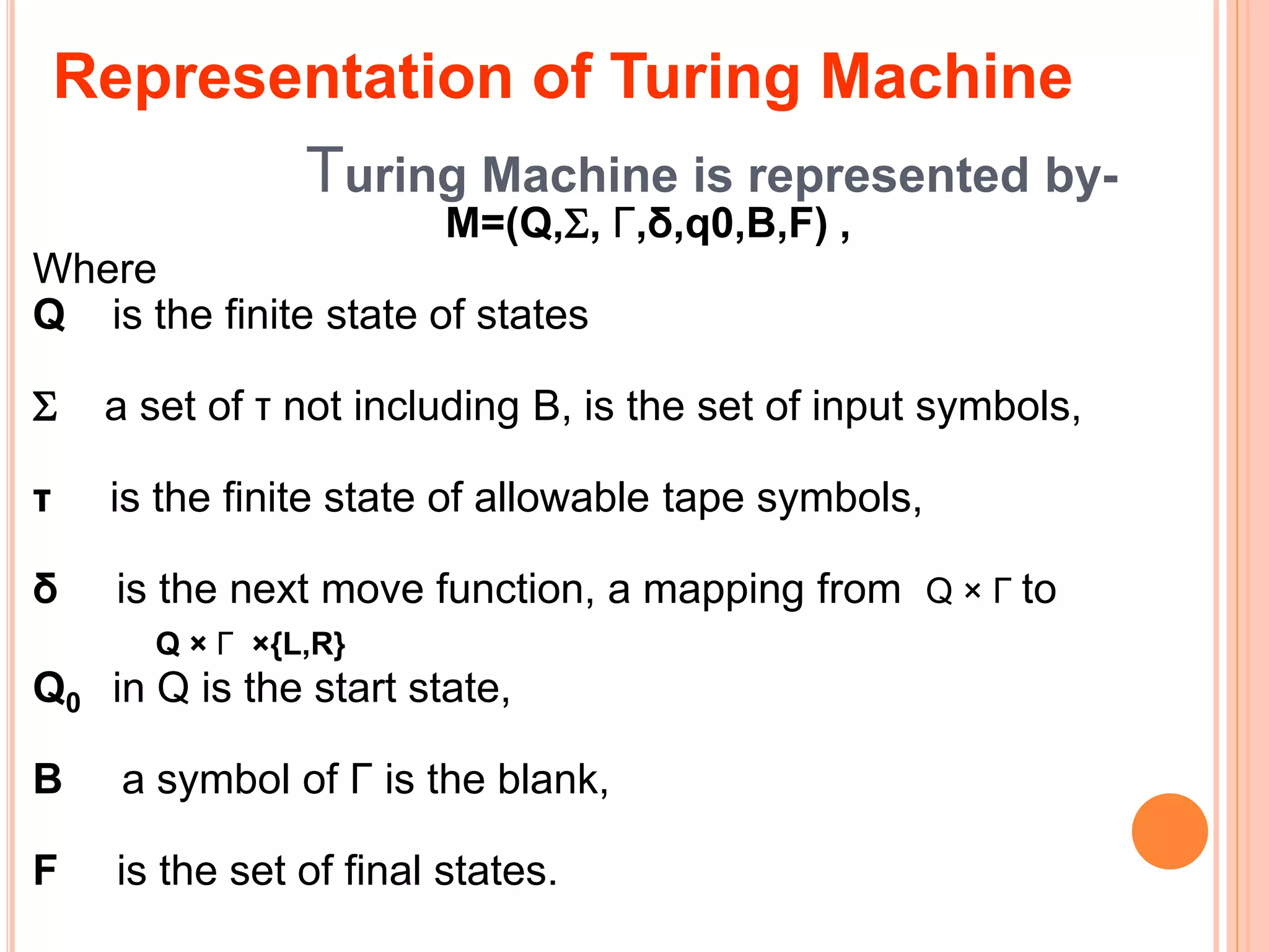 Turing Machine is represented by-
M=(Q,, Γ,δ,q0,B,F) ,
Where
Q is the finite state of states
 a set of τ not including B, is the set of input symbols,
τ is the finite state of allowable tape symbols,
δ is the next move function, a mapping from Q × Γ to
Q × Γ ×{L,R}
Q0 in Q is the start state,
B a symbol of Γ is the blank,
F is the set of final states.
Representation of Turing Machine
 